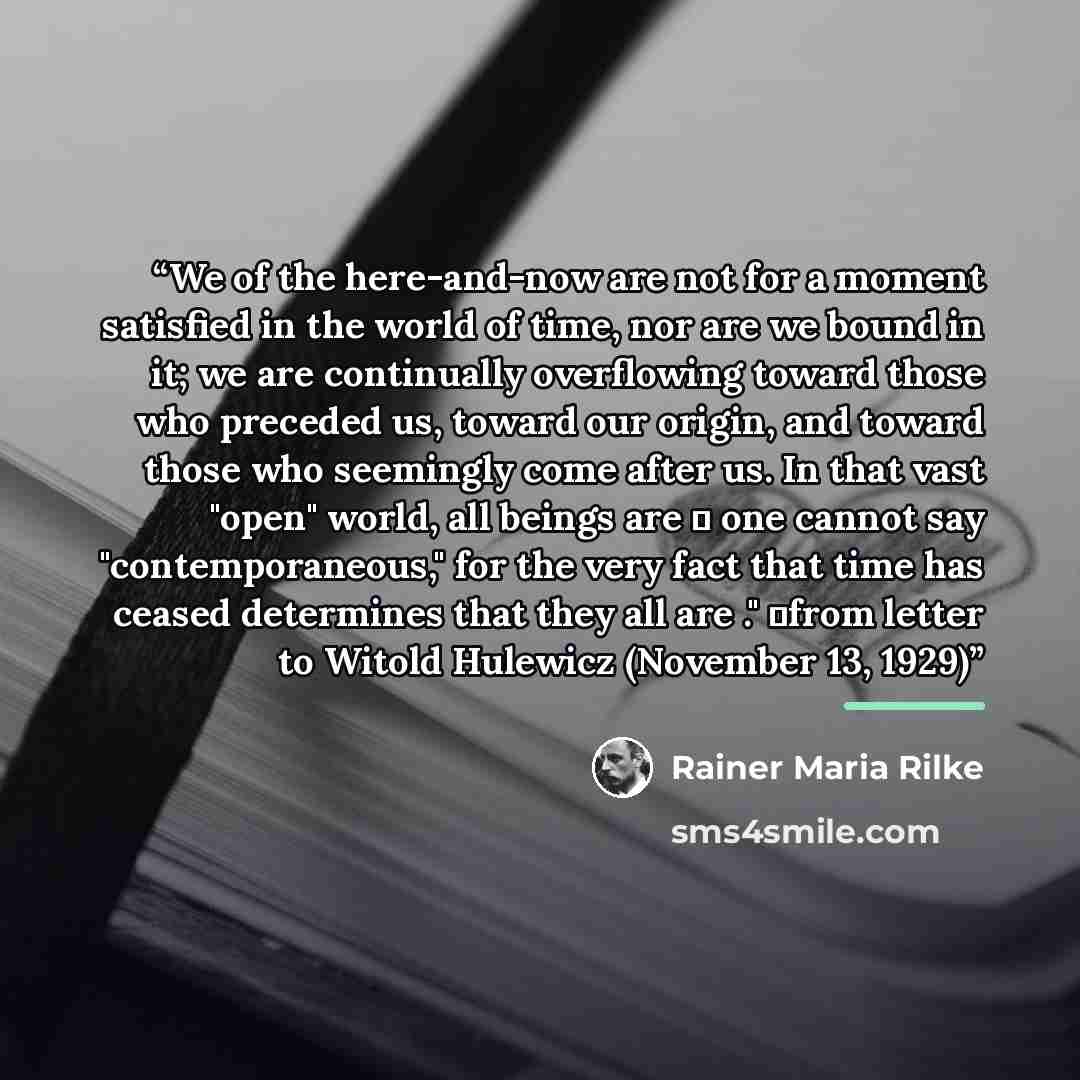 “We of the here-and-now are not for a moment satisfied in the world of time, nor are we bound in it; we are continually overflowing toward those who preceded us, toward our origin, and toward those who seemingly come after us. In that vast "open" world, all beings are ― one cannot say…” quote by Rainer Maria Rilke