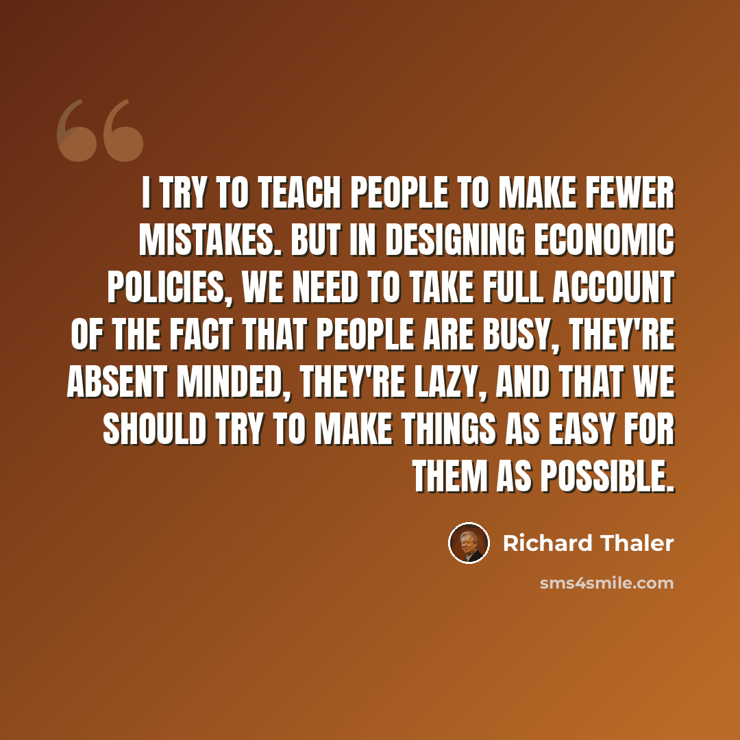 “I try to teach people to make fewer mistakes. But in designing economic policies, we need to take full account of the fact that people are busy, they're absent minded, they're lazy, and that we should try to make things as easy for them as possible.” quote by Richard Thaler