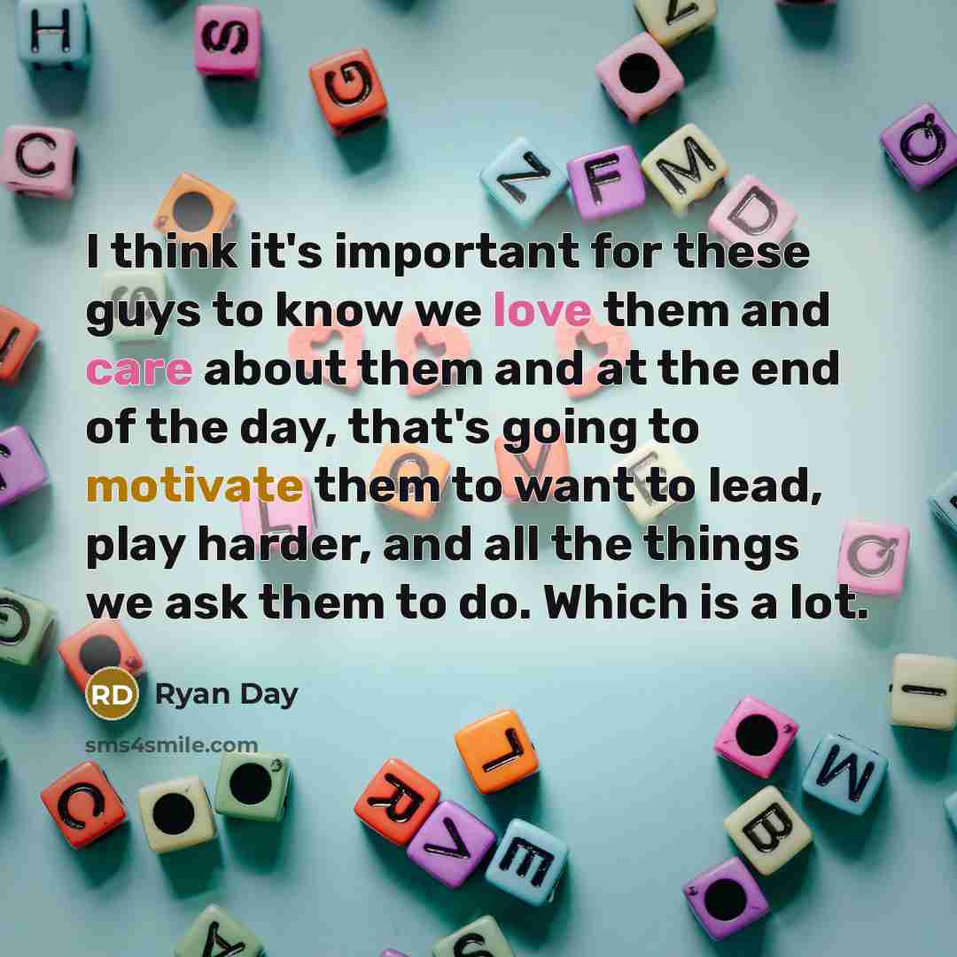 “I think it's important for these guys to know we love them and care about them and at the end of the day, that's going to motivate them to want to lead, play harder, and all the things we ask them to do. Which is a lot.” quote by Ryan Day