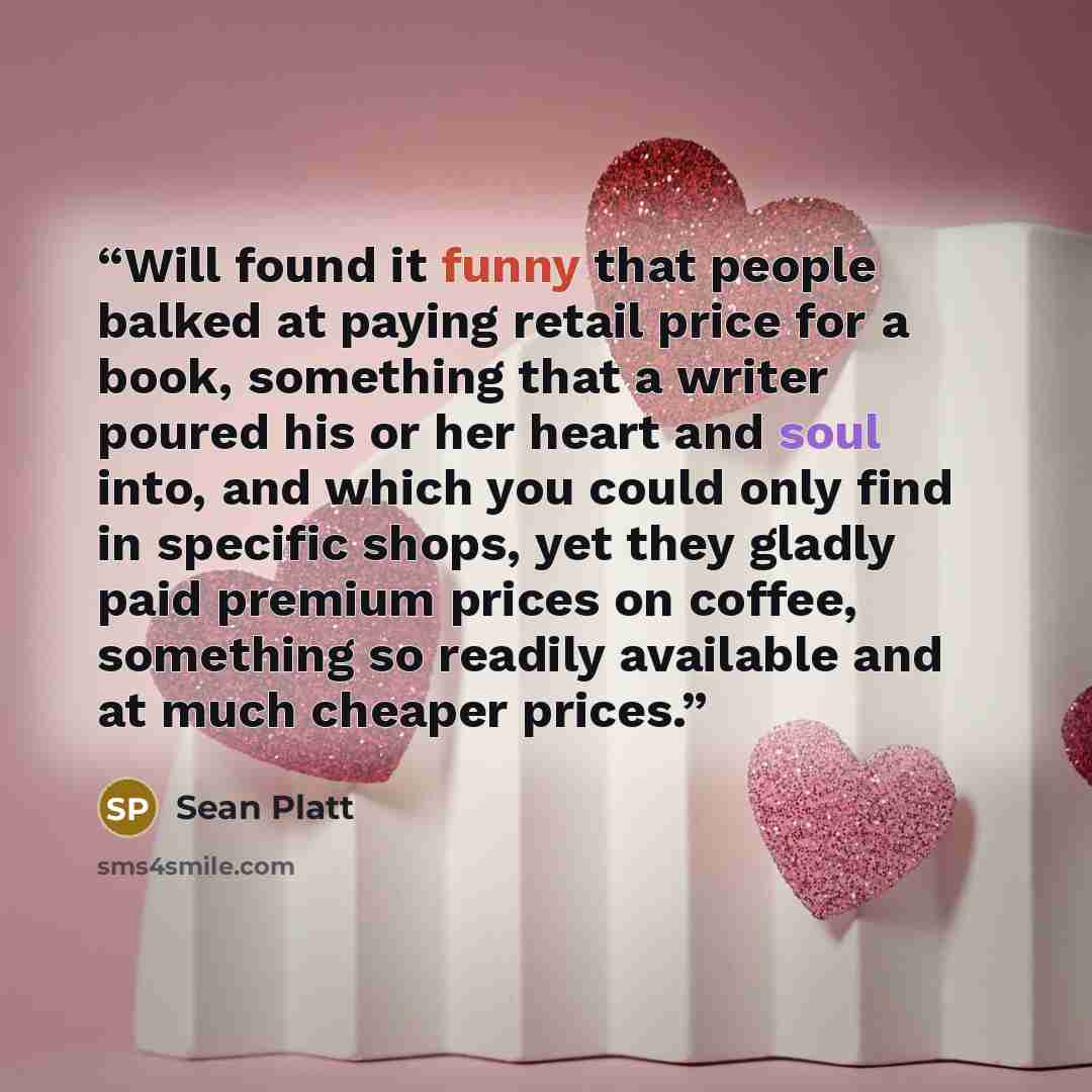 “Will found it funny that people balked at paying retail price for a book, something that a writer poured his or her heart and soul into, and which you could only find in specific shops, yet they gladly paid premium prices on coffee, something so readily available and at much cheaper prices.” quote by Sean Platt