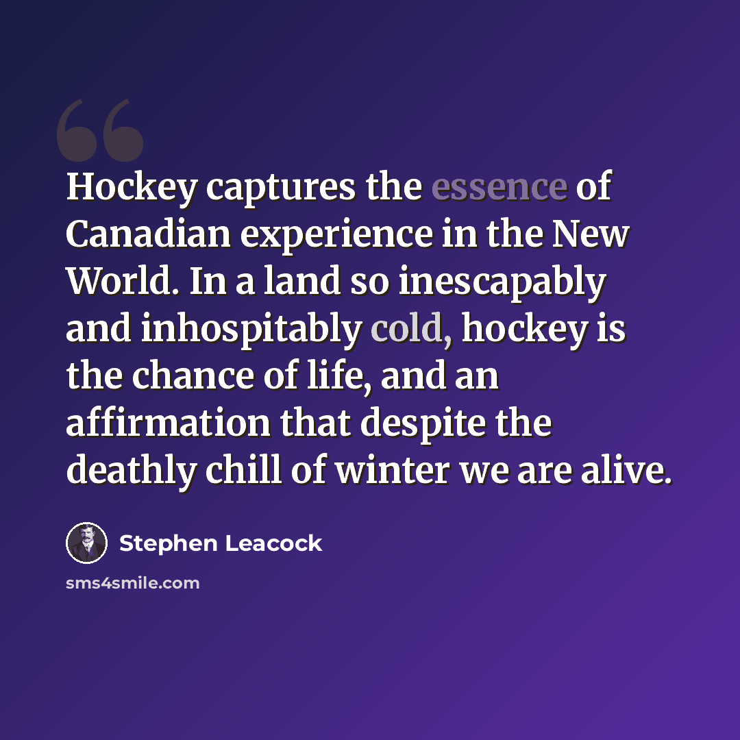 “Hockey captures the essence of Canadian experience in the New World. In a land so inescapably and inhospitably cold, hockey is the chance of life, and an affirmation that despite the deathly chill of winter we are alive.” quote by Stephen Leacock