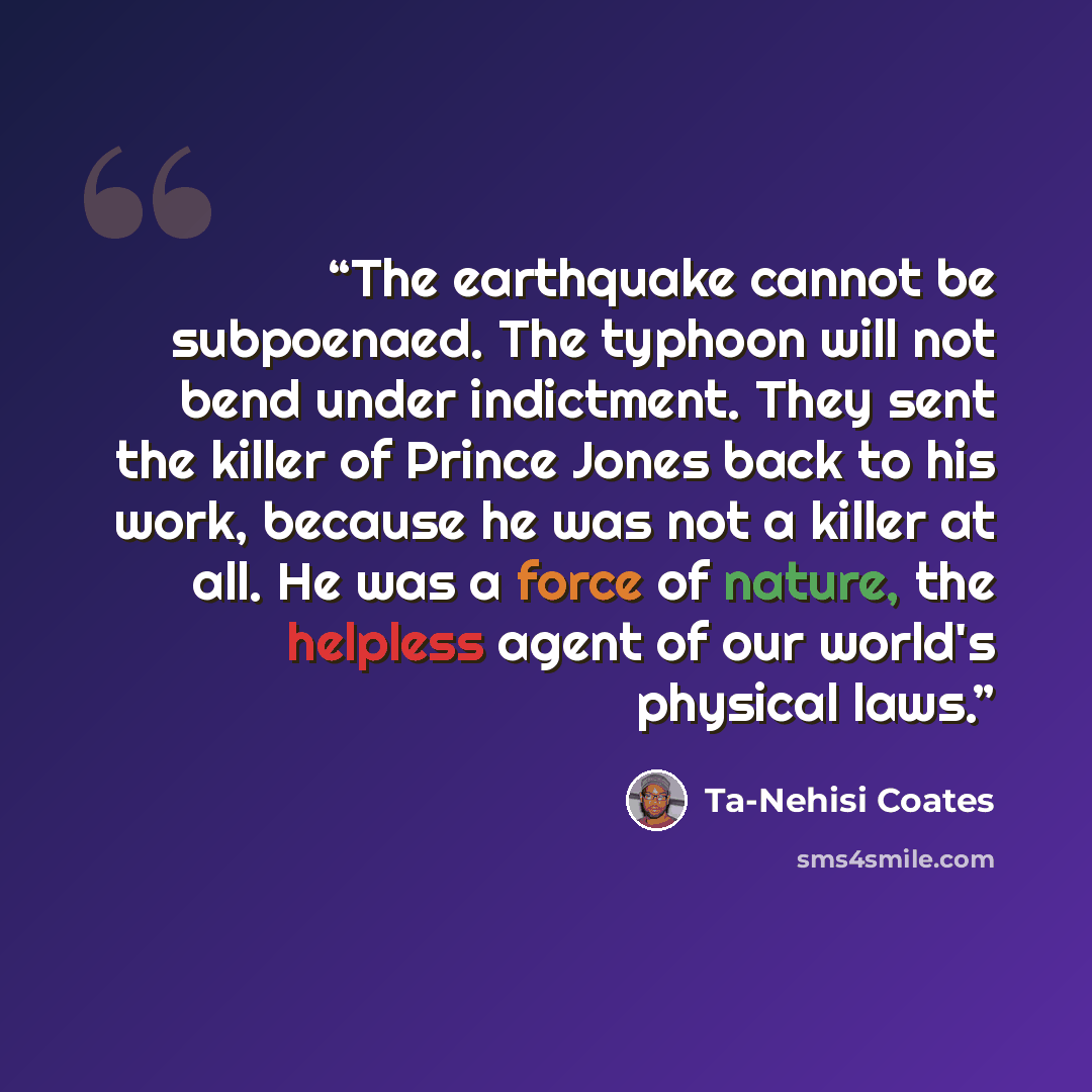 “The earthquake cannot be subpoenaed. The typhoon will not bend under indictment. They sent the killer of Prince Jones back to his work, because he was not a killer at all. He was a force of nature, the helpless agent of our world's physical laws.” quote by Ta-Nehisi Coates