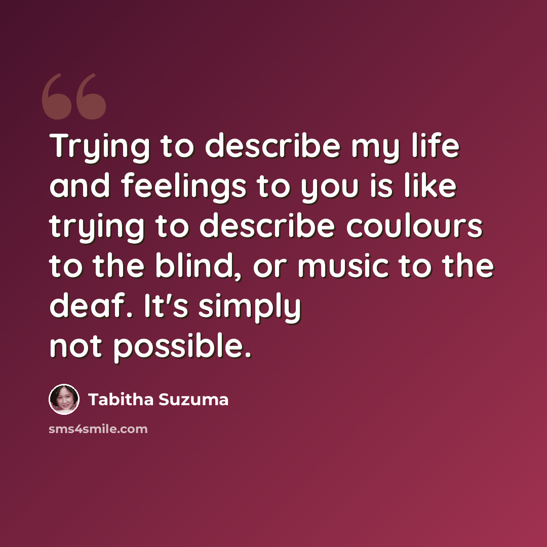 “Trying to describe my life and feelings to you is like trying to describe coulours to the blind, or music to the deaf. It's simply not possible.” quote by Tabitha Suzuma