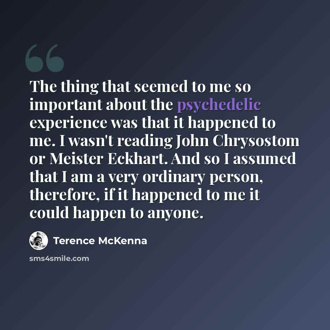 “The thing that seemed to me so important about the psychedelic experience was that it happened to me. I wasn't reading John Chrysostom or Meister Eckhart. And so I assumed that I am a very ordinary person, therefore, if it happened to me it could happen to anyone.” quote by Terence McKenna