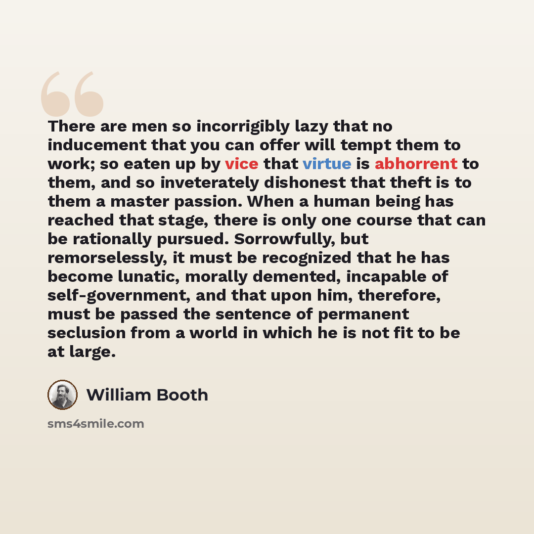 “There are men so incorrigibly lazy that no inducement that you can offer will tempt them to work; so eaten up by vice that virtue is abhorrent to them, and so inveterately dishonest that theft is to them a master passion. When a human being has reached that stage, there is only one course that can…” quote by William Booth