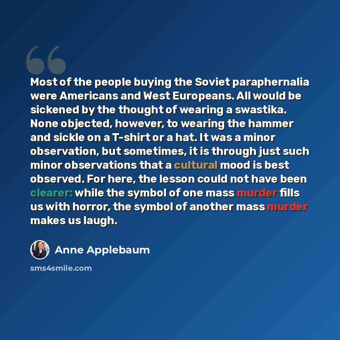 “Most of the people buying the Soviet paraphernalia were Americans and West Europeans. All would be sickened by the thought of wearing a swastika. None objected, however, to wearing the hammer and sickle on a T-shirt or a hat. It was a minor observation, but sometimes, it is through just such minor…” quote by Anne Applebaum
