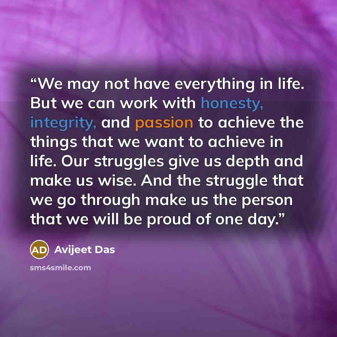“We may not have everything in life. But we can work with honesty, integrity, and passion to achieve the things that we want to achieve in life. Our struggles give us depth and make us wise. And the struggle that we go through make us the person that we will be proud of one day.” quote by Avijeet Das
