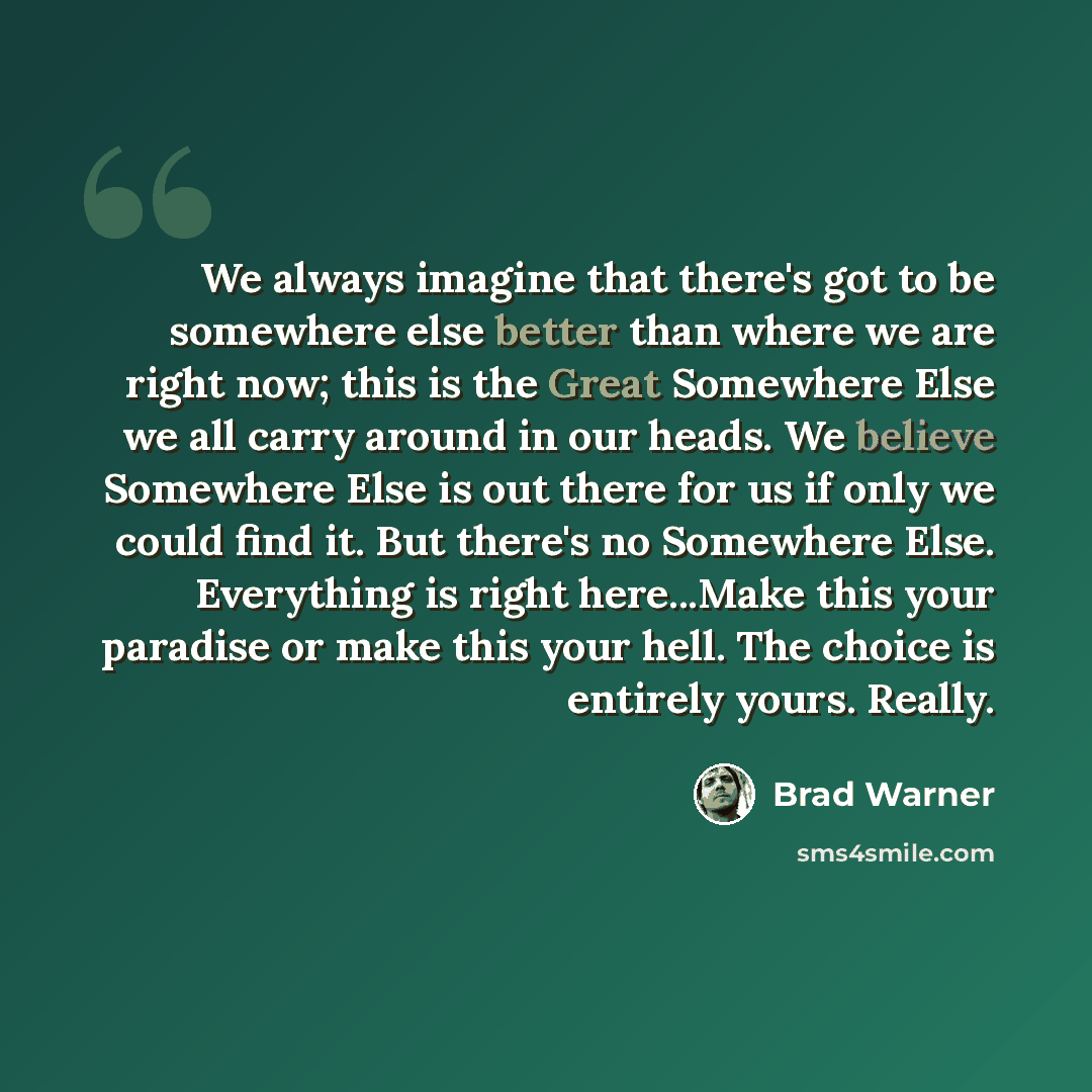 “We always imagine that there's got to be somewhere else better than where we are right now; this is the Great Somewhere Else we all carry around in our heads. We believe Somewhere Else is out there for us if only we could find it. But there's no Somewhere Else. Everything is right here...Make this…” quote by Brad Warner
