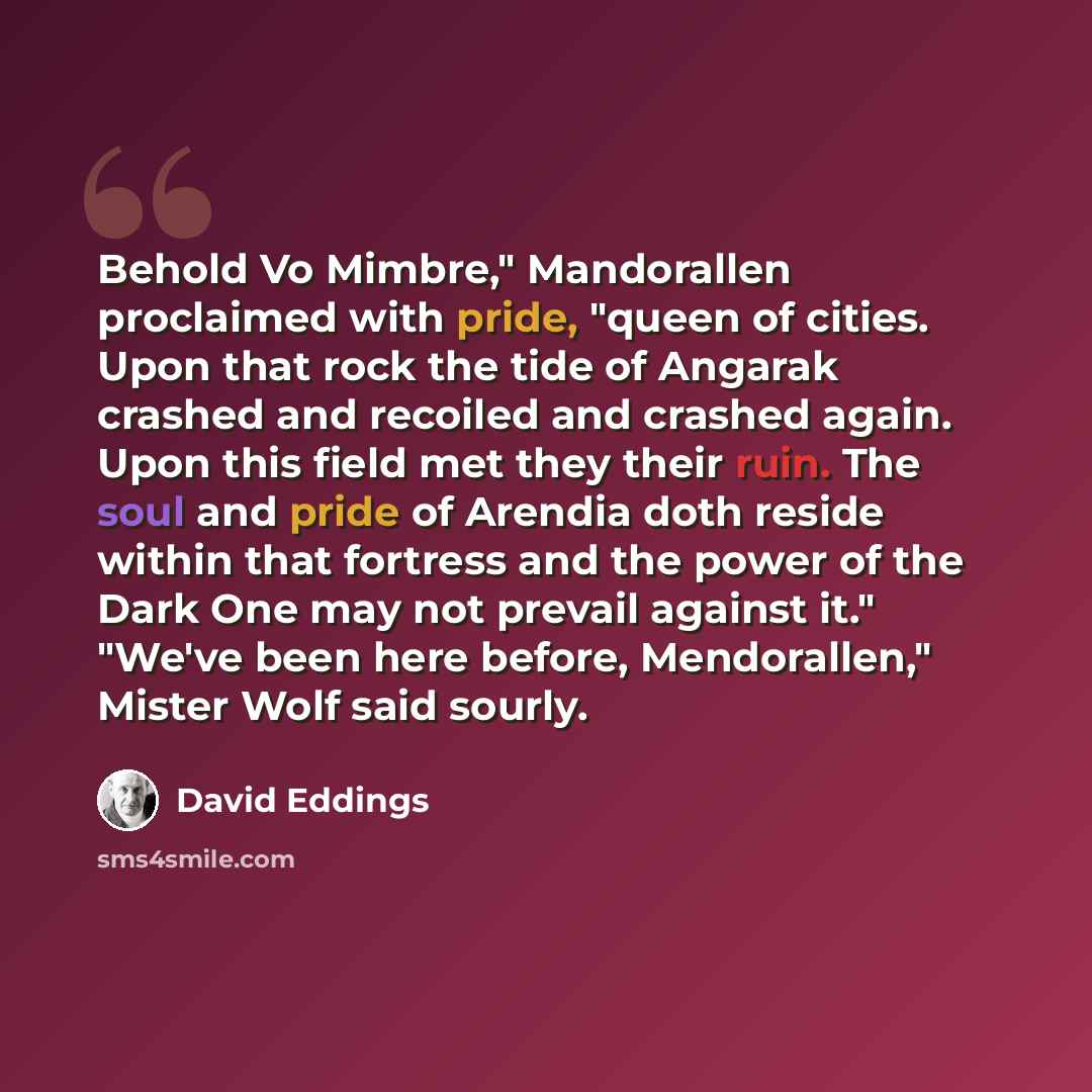 “Behold Vo Mimbre," Mandorallen proclaimed with pride, "queen of cities. Upon that rock the tide of Angarak crashed and recoiled and crashed again. Upon this field met they their ruin. The soul and pride of Arendia doth reside within that fortress and the power of the Dark One may not prevail…” quote by David Eddings