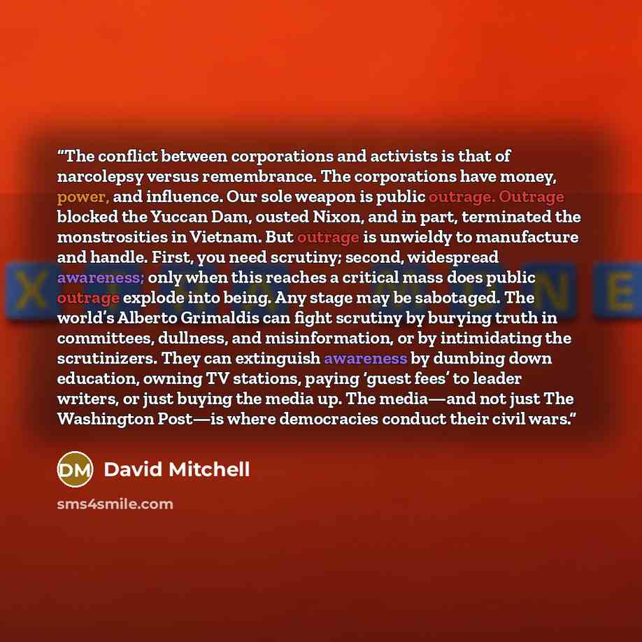 “The conflict between corporations and activists is that of narcolepsy versus remembrance. The corporations have money, power, and influence. Our sole weapon is public outrage. Outrage blocked the Yuccan Dam, ousted Nixon, and in part, terminated the monstrosities in Vietnam. But outrage is…” quote by David Mitchell
