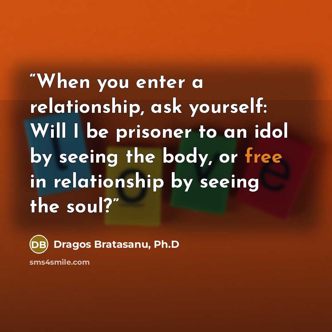 “When you enter a relationship, ask yourself: Will I be prisoner to an idol by seeing the body, or free in relationship by seeing the soul?” quote by Dragos Bratasanu, Ph.D