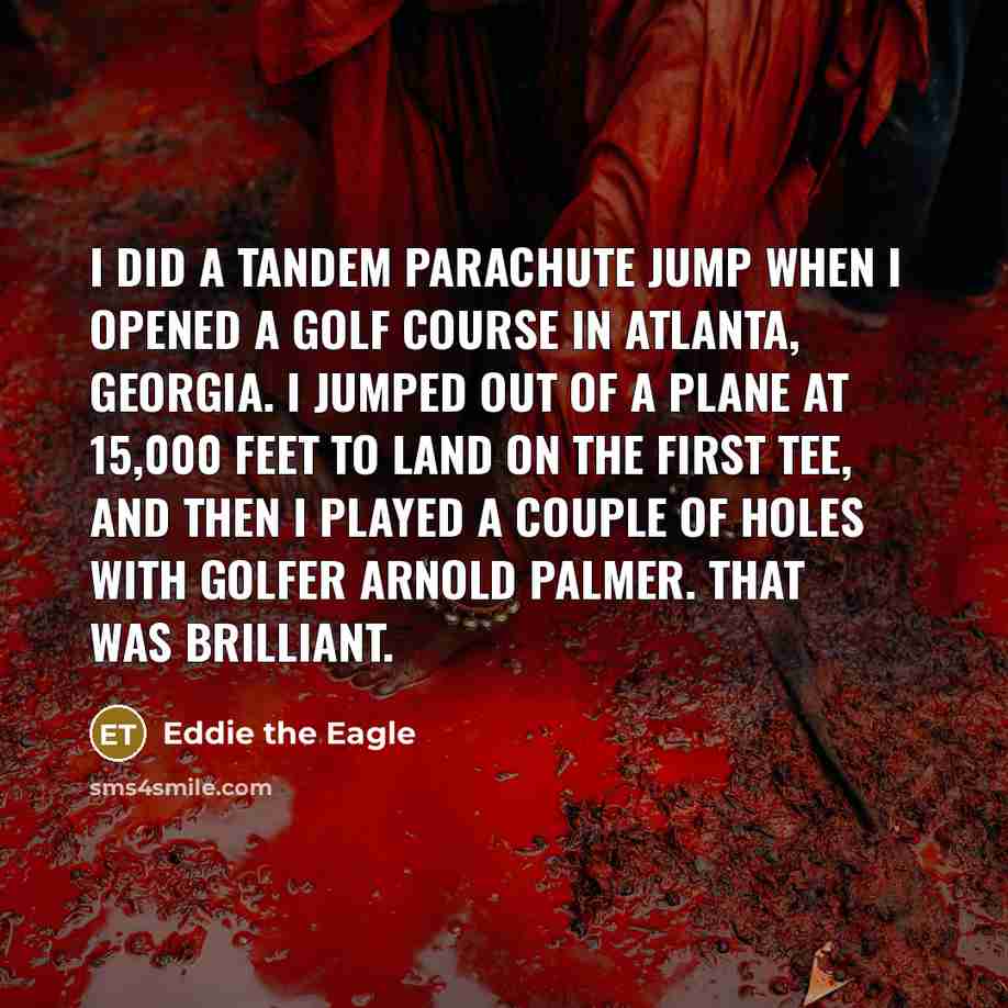 “I did a tandem parachute jump when I opened a golf course in Atlanta, Georgia. I jumped out of a plane at 15,000 feet to land on the first tee, and then I played a couple of holes with golfer Arnold Palmer. That was brilliant.” quote by Eddie the Eagle