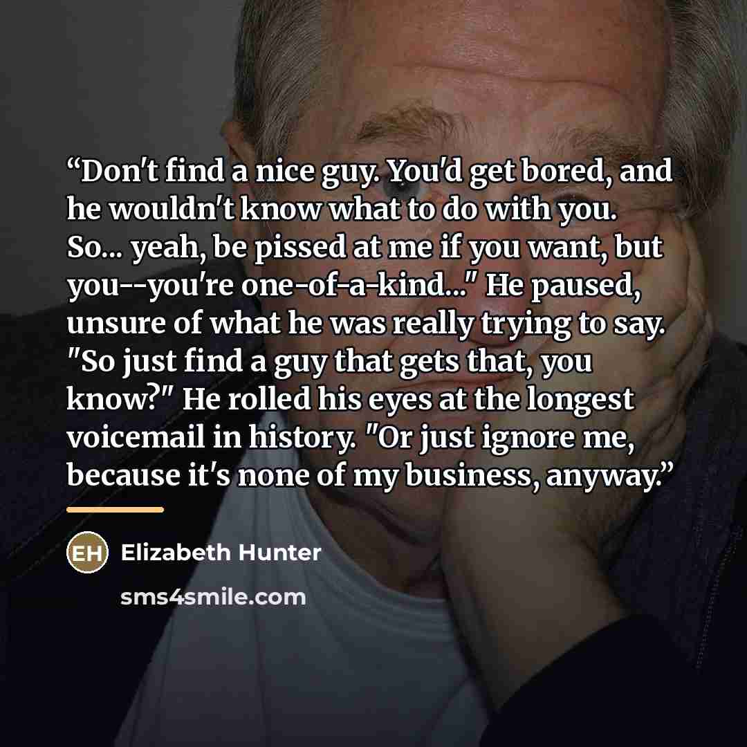 “Don't find a nice guy. You'd get bored, and he wouldn't know what to do with you. So... yeah, be pissed at me if you want, but you--you're one-of-a-kind..." He paused, unsure of what he was really trying to say. "So just find a guy that gets that, you know?" He rolled his eyes at the longest…” quote by Elizabeth Hunter