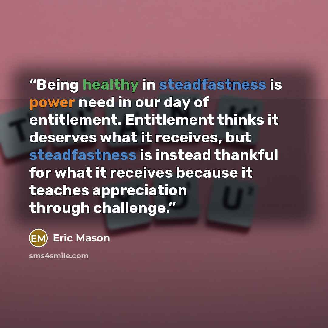 “Being healthy in steadfastness is power need in our day of entitlement. Entitlement thinks it deserves what it receives, but steadfastness is instead thankful for what it receives because it teaches appreciation through challenge.” quote by Eric Mason