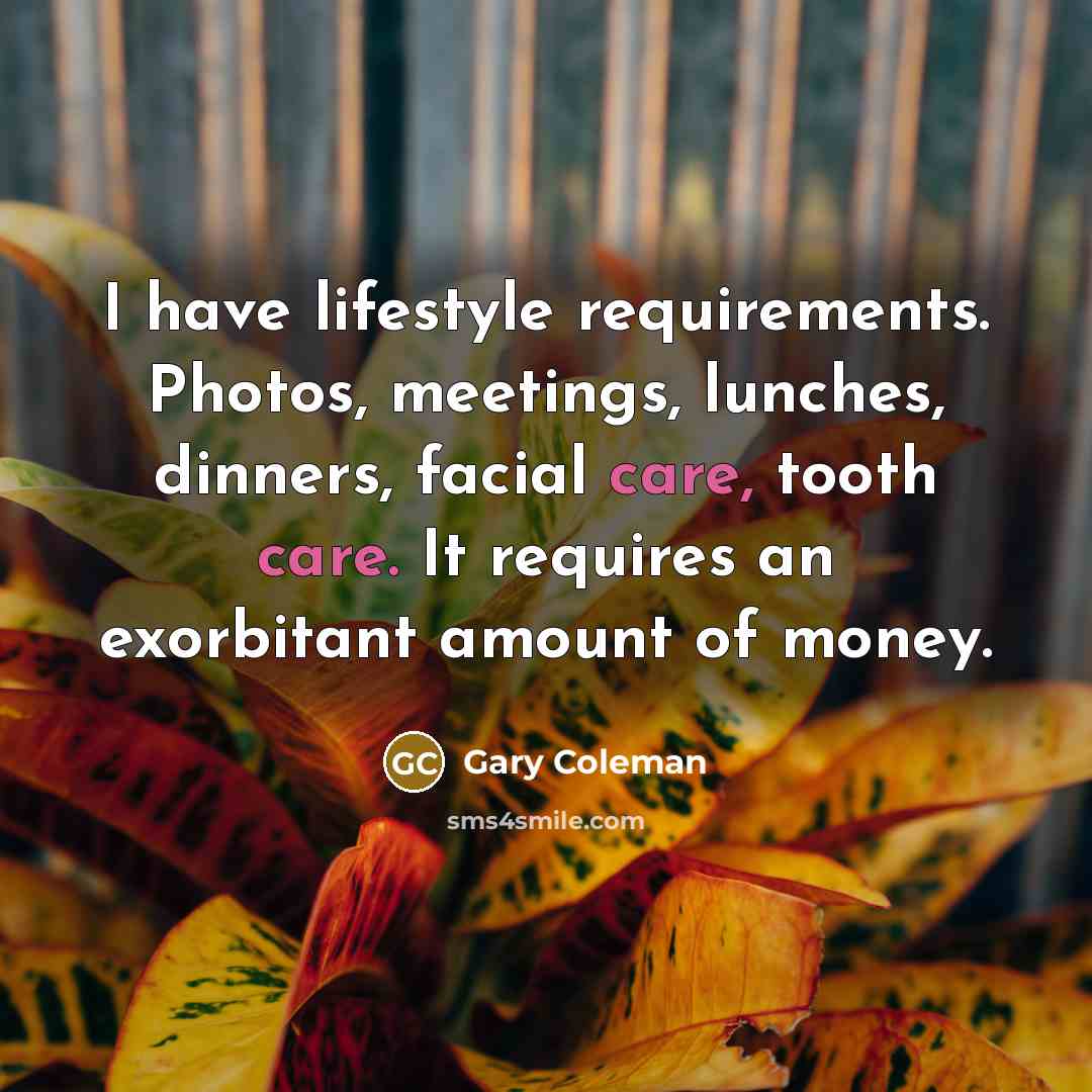 “I have lifestyle requirements. Photos, meetings, lunches, dinners, facial care, tooth care. It requires an exorbitant amount of money.” quote by Gary Coleman