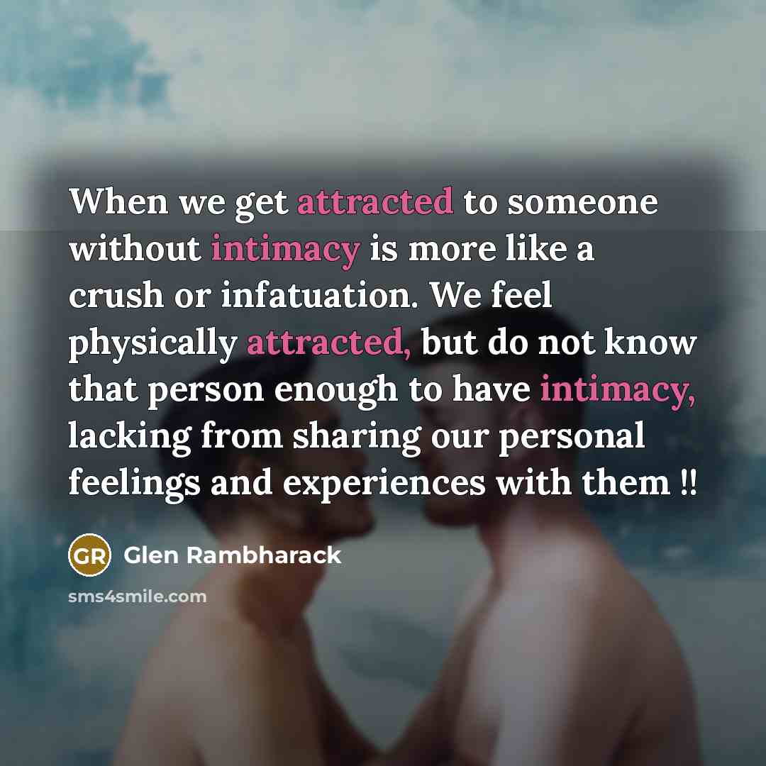 “When we get attracted to someone without intimacy is more like a crush or infatuation. We feel physically attracted, but do not know that person enough to have intimacy, lacking from sharing our personal feelings and experiences with them !!” quote by Glen Rambharack