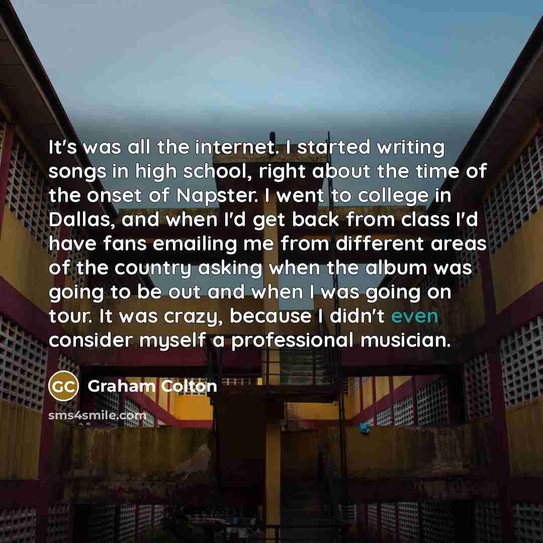 “It's was all the internet. I started writing songs in high school, right about the time of the onset of Napster. I went to college in Dallas, and when I'd get back from class I'd have fans emailing me from different areas of the country asking when the album was going to be out and when I was…” quote by Graham Colton