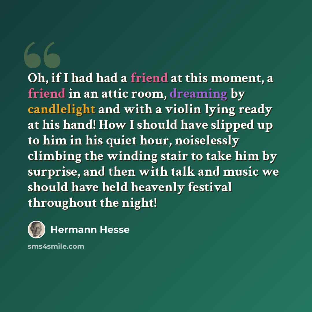 “Oh, if I had had a friend at this moment, a friend in an attic room, dreaming by candlelight and with a violin lying ready at his hand! How I should have slipped up to him in his quiet hour, noiselessly climbing the winding stair to take him by surprise, and then with talk and music we should have…” quote by Hermann Hesse