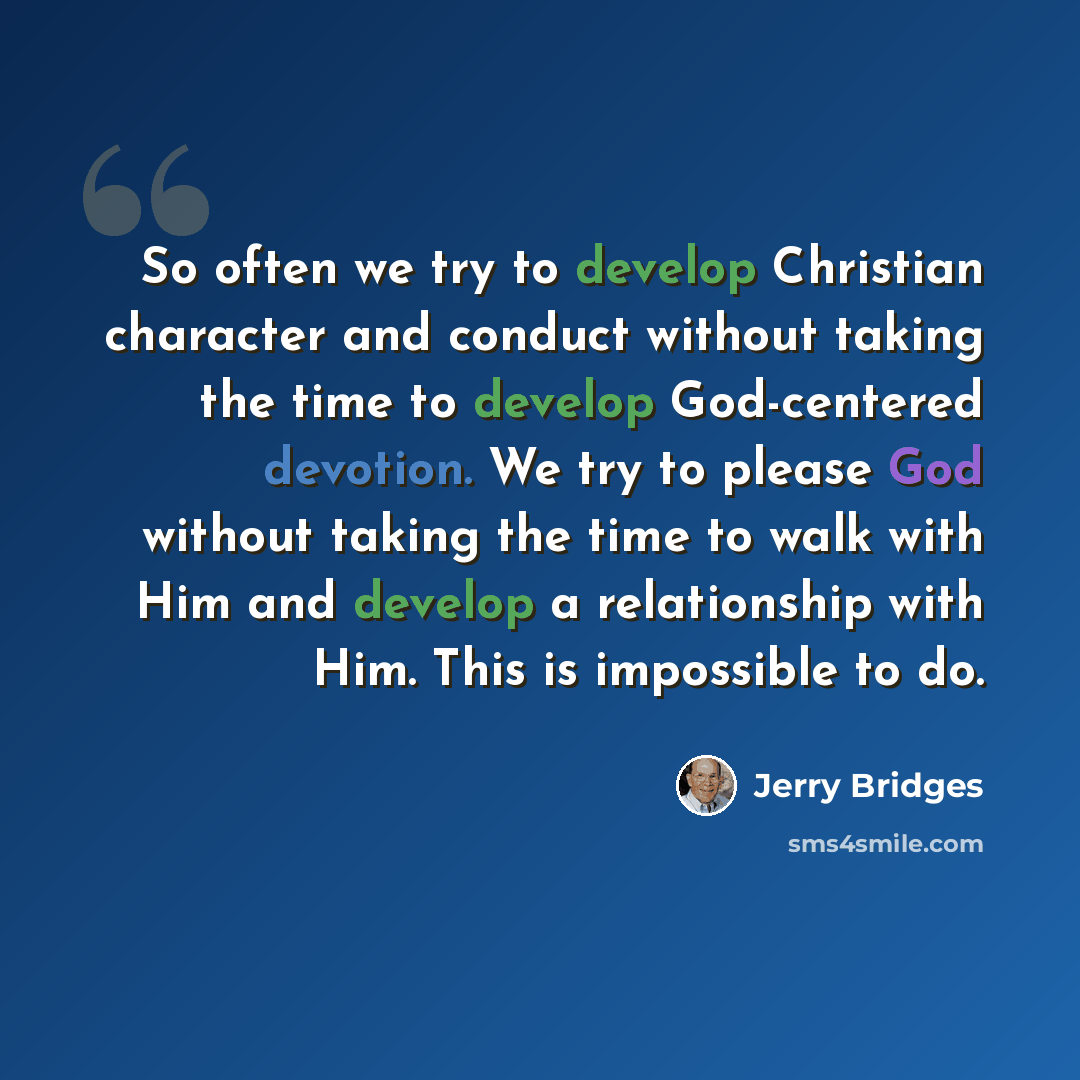 “So often we try to develop Christian character and conduct without taking the time to develop God-centered devotion. We try to please God without taking the time to walk with Him and develop a relationship with Him. This is impossible to do.” quote by Jerry Bridges