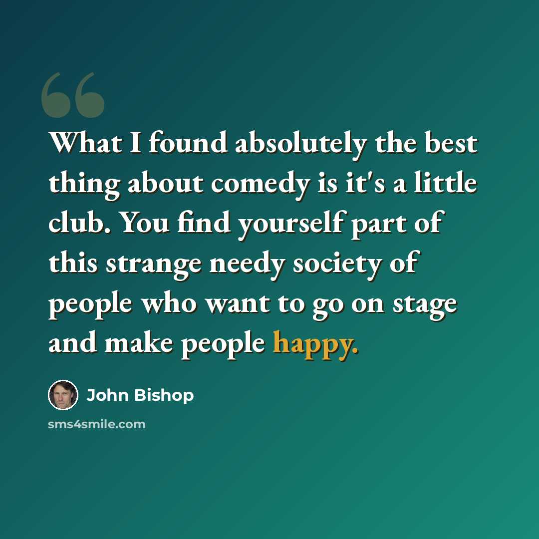 “What I found absolutely the best thing about comedy is it's a little club. You find yourself part of this strange needy society of people who want to go on stage and make people happy.” quote by John Bishop
