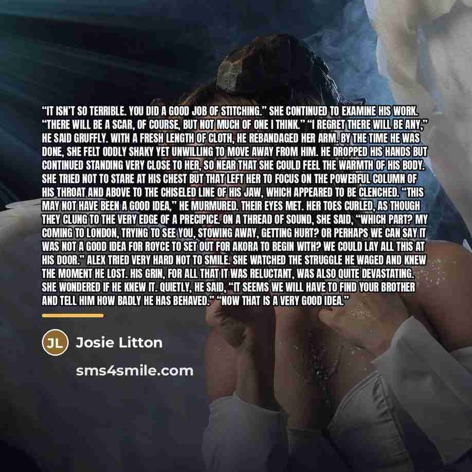 “It isn’t so terrible. You did a good job of stitching.” She continued to examine his work. “There will be a scar, of course, but not much of one I think.” “I regret there will be any,” he said gruffly. With a fresh length of cloth, he rebandaged her arm. By the time he was done, she felt oddly…” quote by Josie Litton