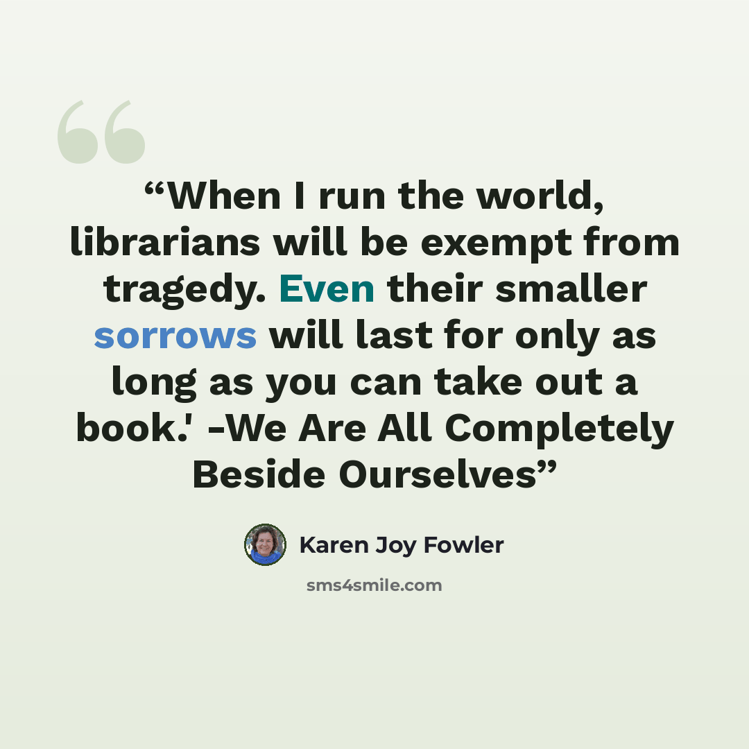 “When I run the world, librarians will be exempt from tragedy. Even their smaller sorrows will last for only as long as you can take out a book.' -We Are All Completely Beside Ourselves” quote by Karen Joy Fowler