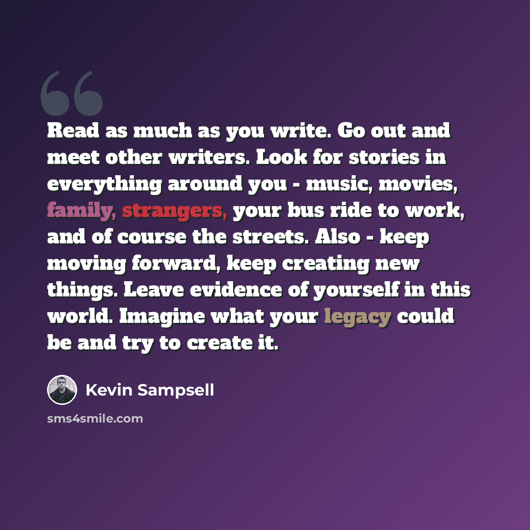 “Read as much as you write. Go out and meet other writers. Look for stories in everything around you - music, movies, family, strangers, your bus ride to work, and of course the streets. Also - keep moving forward, keep creating new things. Leave evidence of yourself in this world. Imagine what…” quote by Kevin Sampsell