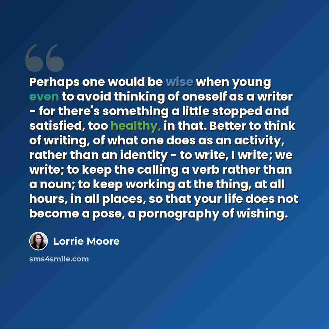 “Perhaps one would be wise when young even to avoid thinking of oneself as a writer - for there's something a little stopped and satisfied, too healthy, in that. Better to think of writing, of what one does as an activity, rather than an identity - to write, I write; we write; to keep the calling a…” quote by Lorrie Moore
