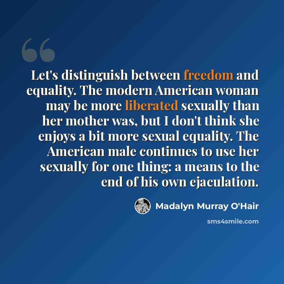 “Let's distinguish between freedom and equality. The modern American woman may be more liberated sexually than her mother was, but I don't think she enjoys a bit more sexual equality. The American male continues to use her sexually for one thing: a means to the end of his own ejaculation.” quote by Madalyn Murray O'Hair