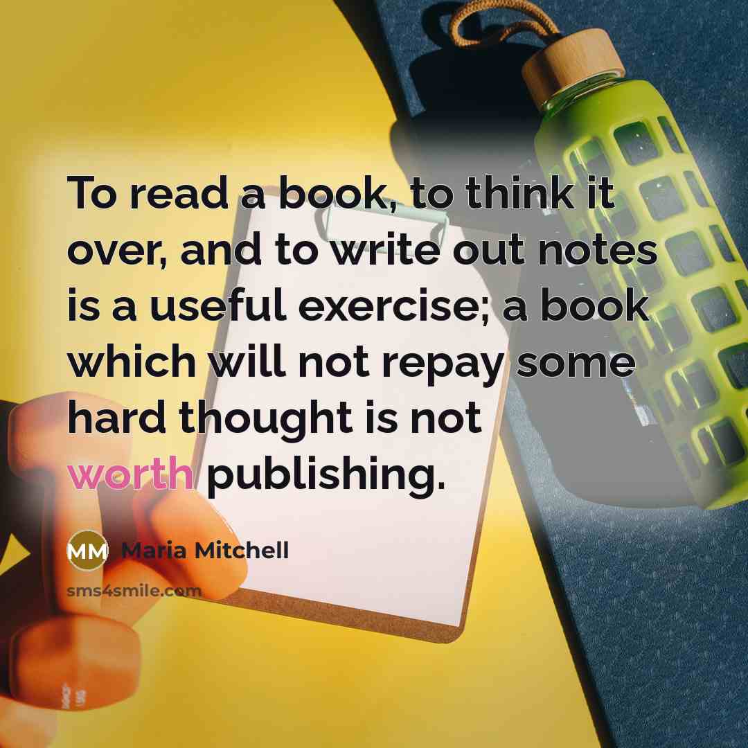 “To read a book, to think it over, and to write out notes is a useful exercise; a book which will not repay some hard thought is not worth publishing.” quote by Maria Mitchell
