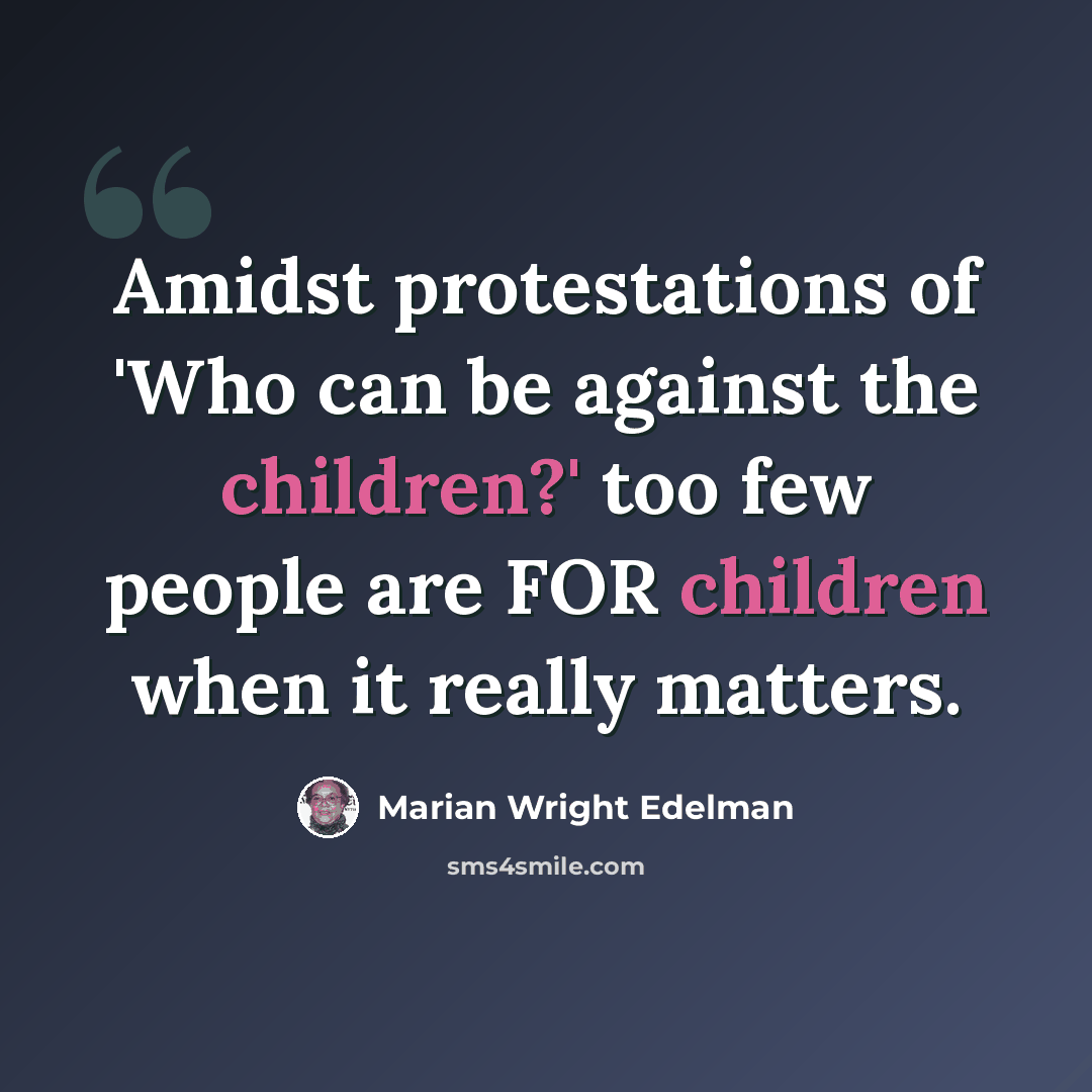 “Amidst protestations of 'Who can be against the children?' too few people are FOR children when it really matters.” quote by Marian Wright Edelman