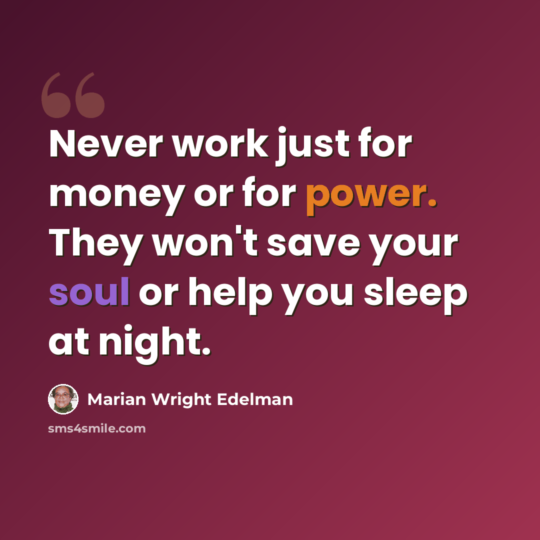 “Never work just for money or for power. They won't save your soul or help you sleep at night.” quote by Marian Wright Edelman