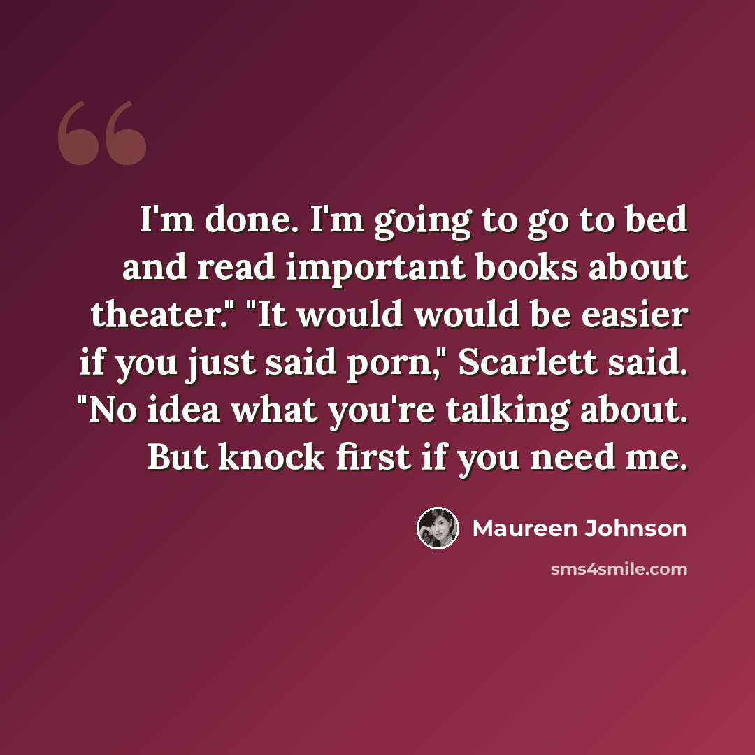 “I'm done. I'm going to go to bed and read important books about theater." "It would would be easier if you just said porn," Scarlett said. "No idea what you're talking about. But knock first if you need me.” quote by Maureen Johnson