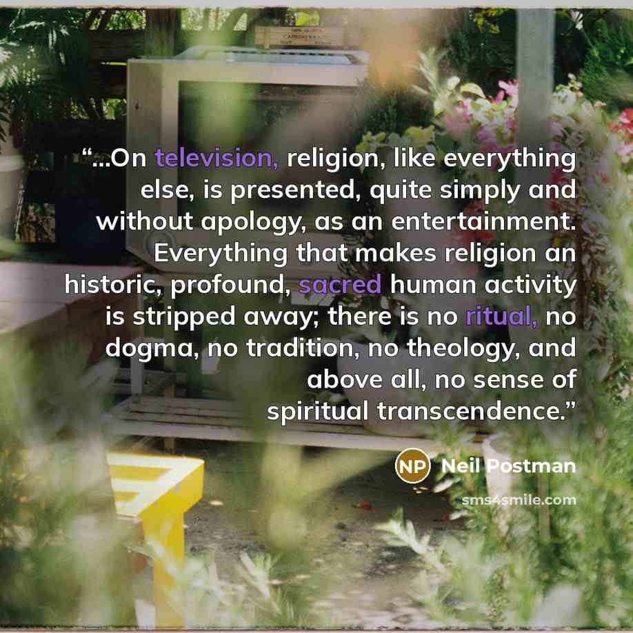 “...On television, religion, like everything else, is presented, quite simply and without apology, as an entertainment. Everything that makes religion an historic, profound, sacred human activity is stripped away; there is no ritual, no dogma, no tradition, no theology, and above all, no sense of…” quote by Neil Postman