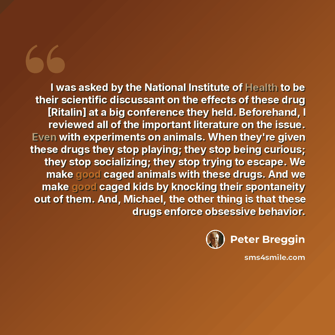 “I was asked by the National Institute of Health to be their scientific discussant on the effects of these drug [Ritalin] at a big conference they held. Beforehand, I reviewed all of the important literature on the issue. Even with experiments on animals. When they're given these drugs they stop…” quote by Peter Breggin