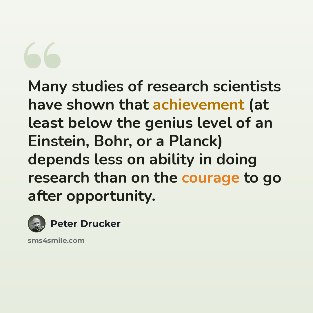 “Many studies of research scientists have shown that achievement (at least below the genius level of an Einstein, Bohr, or a Planck) depends less on ability in doing research than on the courage to go after opportunity.” quote by Peter Drucker