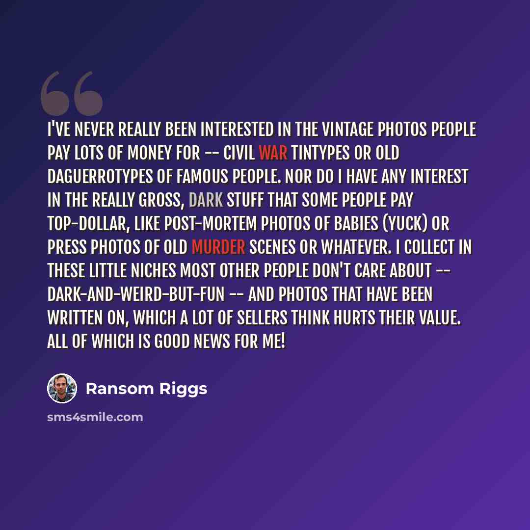 “I've never really been interested in the vintage photos people pay lots of money for -- civil war tintypes or old daguerrotypes of famous people. Nor do I have any interest in the really gross, dark stuff that some people pay top-dollar, like post-mortem photos of babies (yuck) or press photos of…” quote by Ransom Riggs