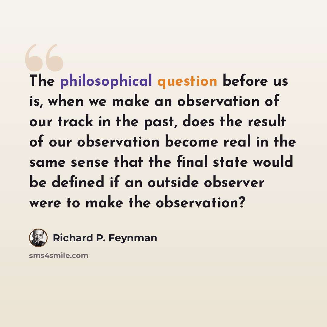 “The philosophical question before us is, when we make an observation of our track in the past, does the result of our observation become real in the same sense that the final state would be defined if an outside observer were to make the observation?” quote by Richard P. Feynman