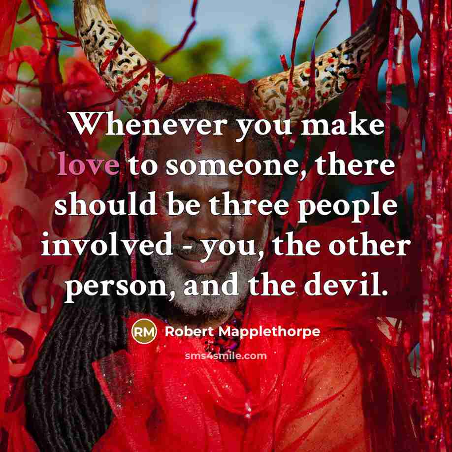 “Whenever you make love to someone, there should be three people involved - you, the other person, and the devil.” quote by Robert Mapplethorpe