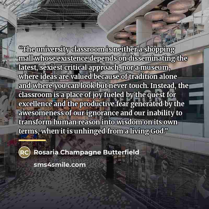“The university classroom is neither a shopping mall whose existence depends on disseminating the latest, sexiest critical approach, nor a museum, where ideas are valued because of tradition alone and where you can look but never touch. Instead, the classroom is a place of joy fueled by the quest…” quote by Rosaria Champagne Butterfield