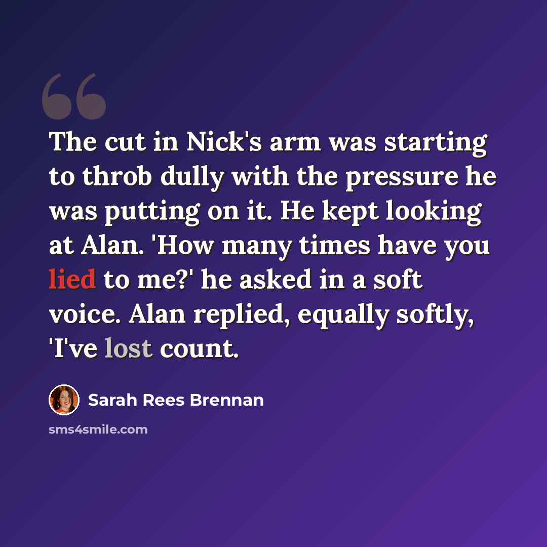 “The cut in Nick's arm was starting to throb dully with the pressure he was putting on it. He kept looking at Alan. 'How many times have you lied to me?' he asked in a soft voice. Alan replied, equally softly, 'I've lost count.” quote by Sarah Rees Brennan