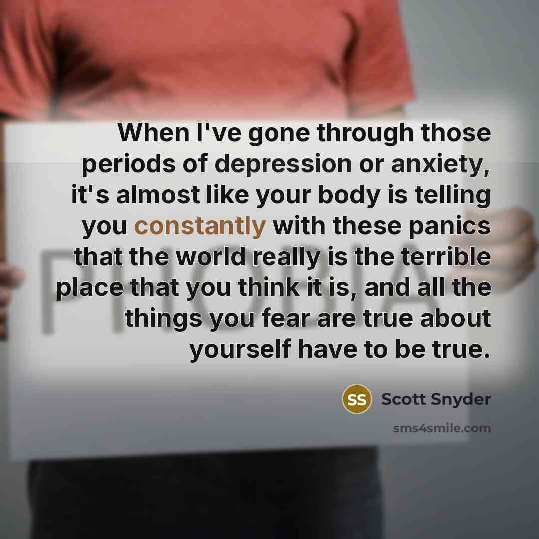 “When I've gone through those periods of depression or anxiety, it's almost like your body is telling you constantly with these panics that the world really is the terrible place that you think it is, and all the things you fear are true about yourself have to be true.” quote by Scott Snyder