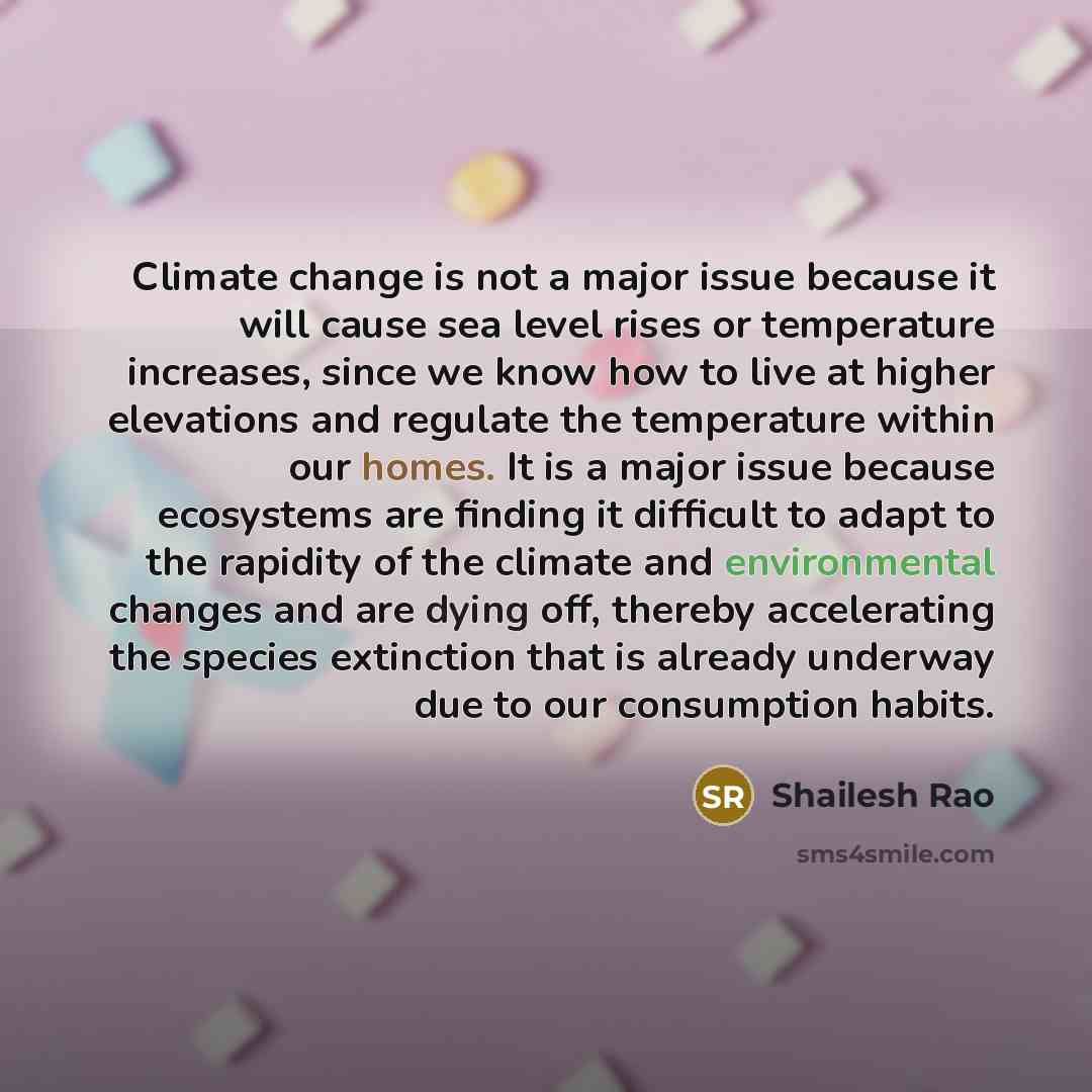 “Climate change is not a major issue because it will cause sea level rises or temperature increases, since we know how to live at higher elevations and regulate the temperature within our homes. It is a major issue because ecosystems are finding it difficult to adapt to the rapidity of the climate…” quote by Shailesh Rao