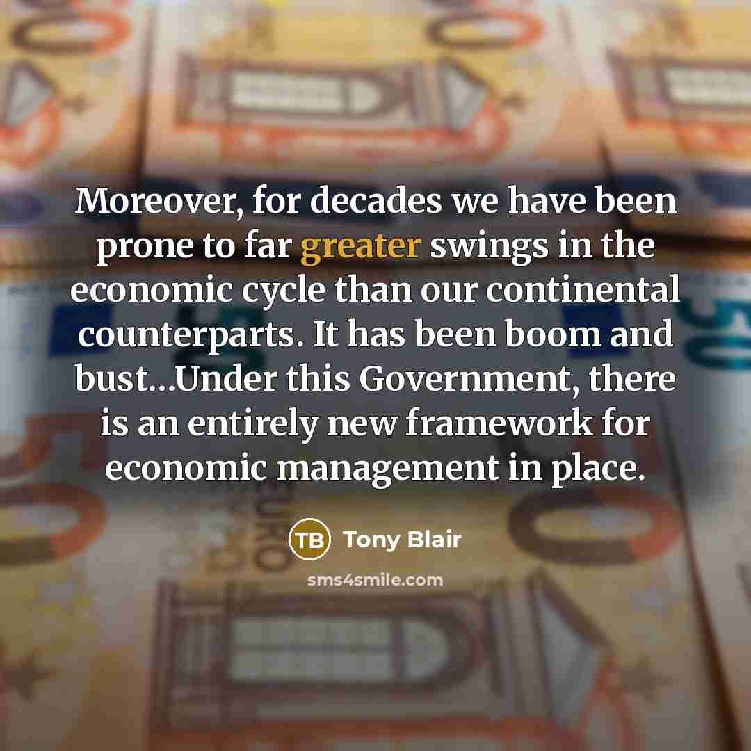 “Moreover, for decades we have been prone to far greater swings in the economic cycle than our continental counterparts. It has been boom and bust…Under this Government, there is an entirely new framework for economic management in place.” quote by Tony Blair