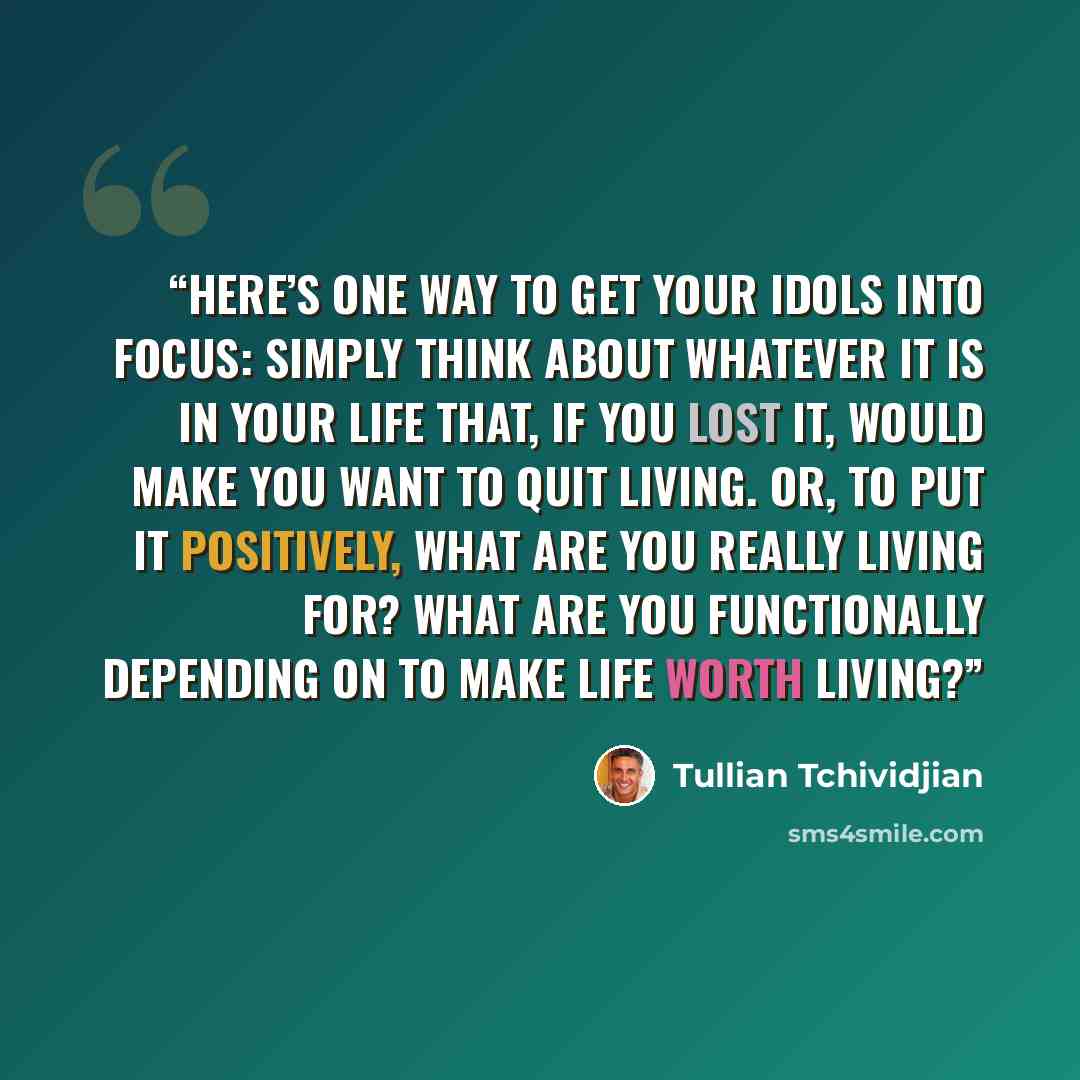 “Here’s one way to get your idols into focus: simply think about whatever it is in your life that, if you lost it, would make you want to quit living. Or, to put it positively, what are you really living for? What are you functionally depending on to make life worth living?” quote by Tullian Tchividjian