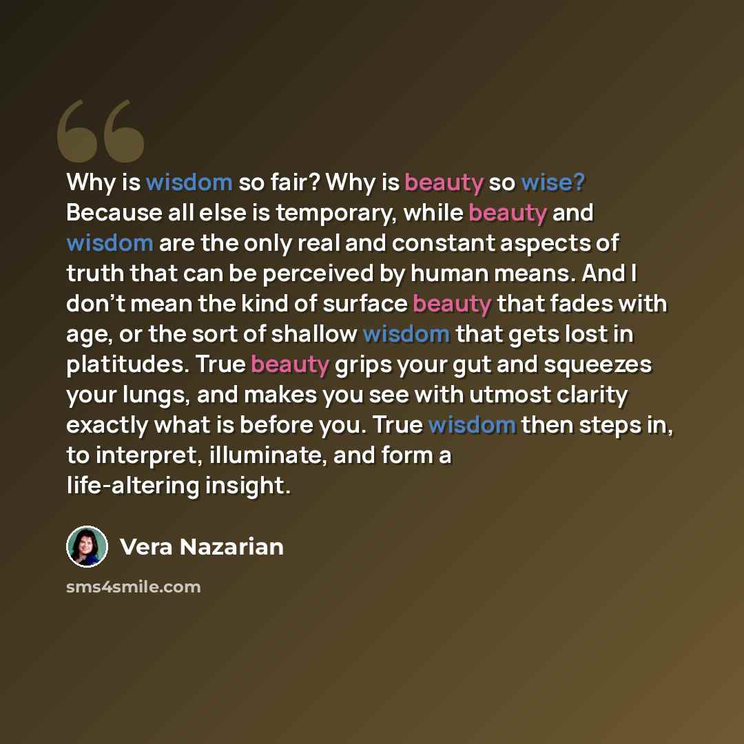 “Why is wisdom so fair? Why is beauty so wise? Because all else is temporary, while beauty and wisdom are the only real and constant aspects of truth that can be perceived by human means. And I don't mean the kind of surface beauty that fades with age, or the sort of shallow wisdom that gets lost…” quote by Vera Nazarian