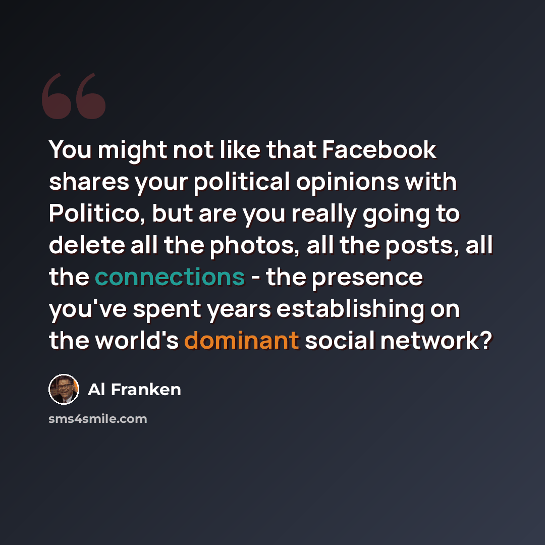 “You might not like that Facebook shares your political opinions with Politico, but are you really going to delete all the photos, all the posts, all the connections - the presence you've spent years establishing on the world's dominant social network?” quote by Al Franken