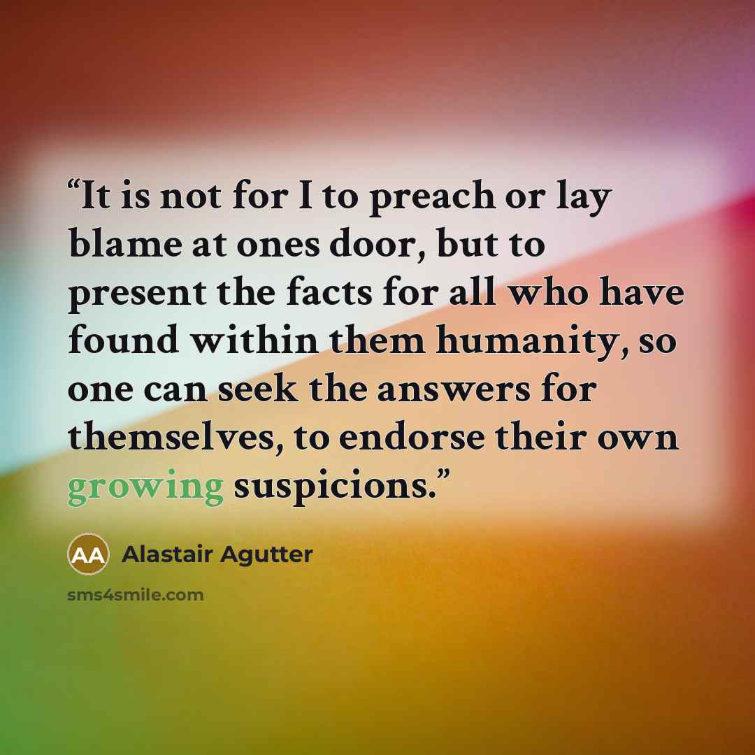 “It is not for I to preach or lay blame at ones door, but to present the facts for all who have found within them humanity, so one can seek the answers for themselves, to endorse their own growing suspicions.” quote by Alastair Agutter