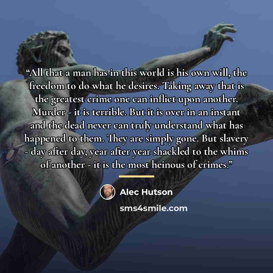 “All that a man has in this world is his own will, the freedom to do what he desires. Taking away that is the greatest crime one can inflict upon another. Murder - it is terrible. But it is over in an instant and the dead never can truly understand what has happened to them. They are simply gone…” quote by Alec Hutson