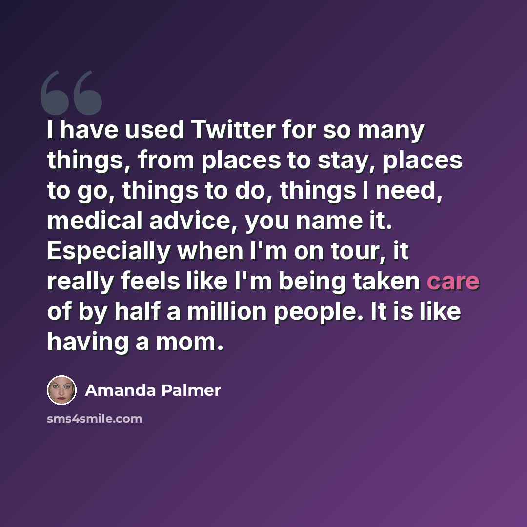 “I have used Twitter for so many things, from places to stay, places to go, things to do, things I need, medical advice, you name it. Especially when I'm on tour, it really feels like I'm being taken care of by half a million people. It is like having a mom.” quote by Amanda Palmer